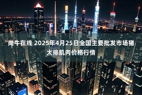 尚牛在线 2025年4月25日全国主要批发市场猪大排肌肉价格行情