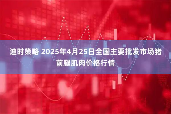 迪时策略 2025年4月25日全国主要批发市场猪前腿肌肉价格行情