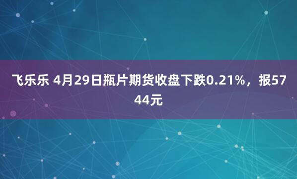 飞乐乐 4月29日瓶片期货收盘下跌0.21%，报5744元