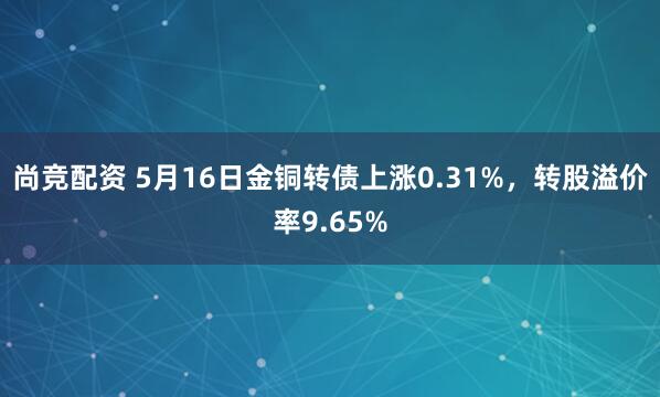 尚竞配资 5月16日金铜转债上涨0.31%，转股溢价率9.65%