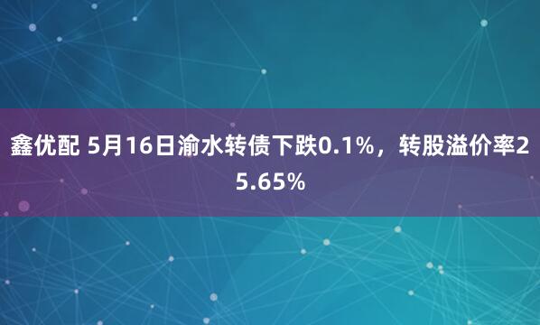 鑫优配 5月16日渝水转债下跌0.1%，转股溢价率25.65%