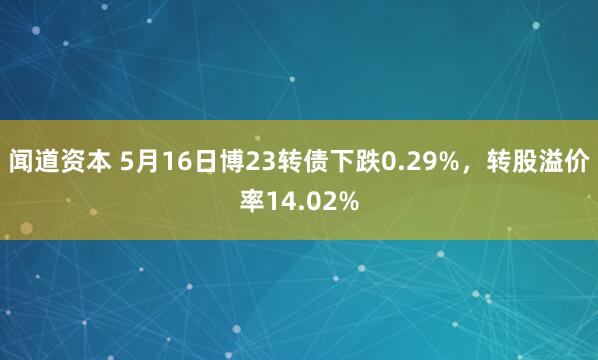 闻道资本 5月16日博23转债下跌0.29%，转股溢价率14.02%