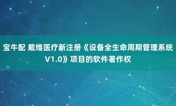 宝牛配 戴维医疗新注册《设备全生命周期管理系统V1.0》项目的软件著作权