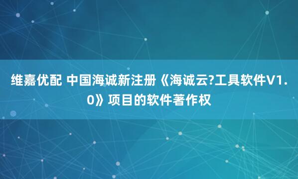维嘉优配 中国海诚新注册《海诚云?工具软件V1.0》项目的软件著作权