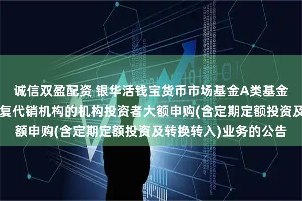 诚信双盈配资 银华活钱宝货币市场基金A类基金份额和F类基金份额恢复代销机构的机构投资者大额申购(含定期定额投资及转换转入)业务的公告