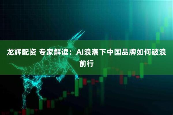 龙辉配资 专家解读：AI浪潮下中国品牌如何破浪前行