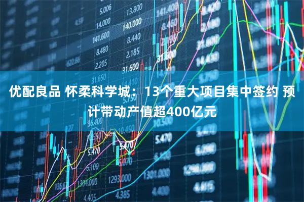 优配良品 怀柔科学城：13个重大项目集中签约 预计带动产值超400亿元