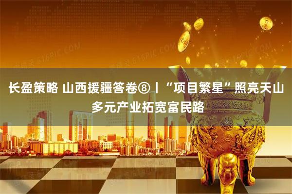 长盈策略 山西援疆答卷⑧丨“项目繁星”照亮天山 多元产业拓宽富民路