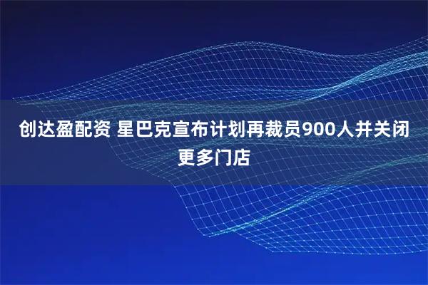 创达盈配资 星巴克宣布计划再裁员900人并关闭更多门店