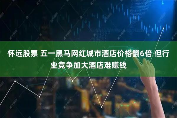 怀远股票 五一黑马网红城市酒店价格翻6倍 但行业竞争加大酒店难赚钱