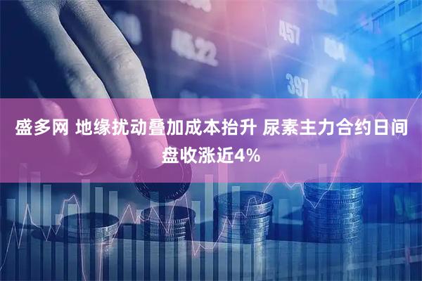盛多网 地缘扰动叠加成本抬升 尿素主力合约日间盘收涨近4%