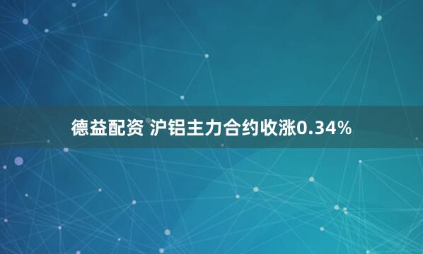 德益配资 沪铝主力合约收涨0.34%