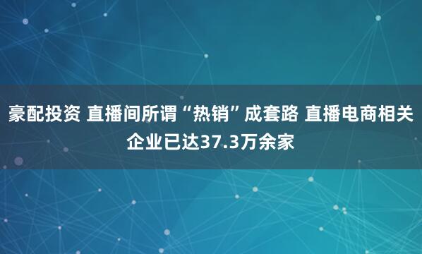 豪配投资 直播间所谓“热销”成套路 直播电商相关企业已达37.3万余家