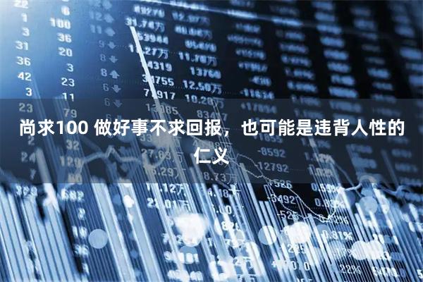 尚求100 做好事不求回报，也可能是违背人性的仁义