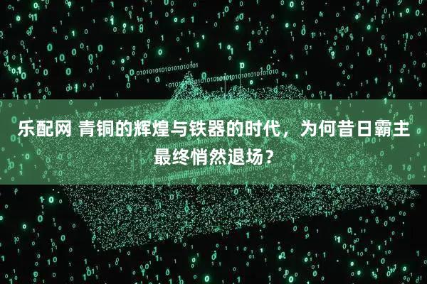 乐配网 青铜的辉煌与铁器的时代，为何昔日霸主最终悄然退场？