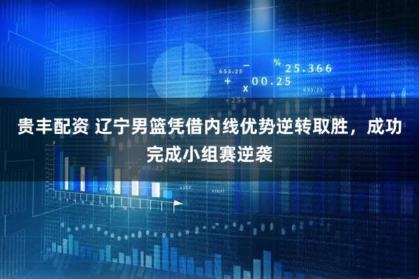 贵丰配资 辽宁男篮凭借内线优势逆转取胜，成功完成小组赛逆袭