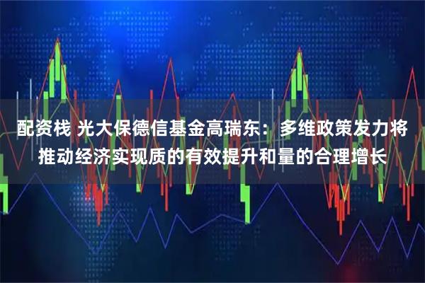 配资栈 光大保德信基金高瑞东：多维政策发力将推动经济实现质的有效提升和量的合理增长