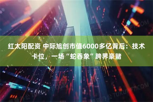 红太阳配资 中际旭创市值6000多亿背后：技术卡位，一场“蛇吞象”跨界豪赌