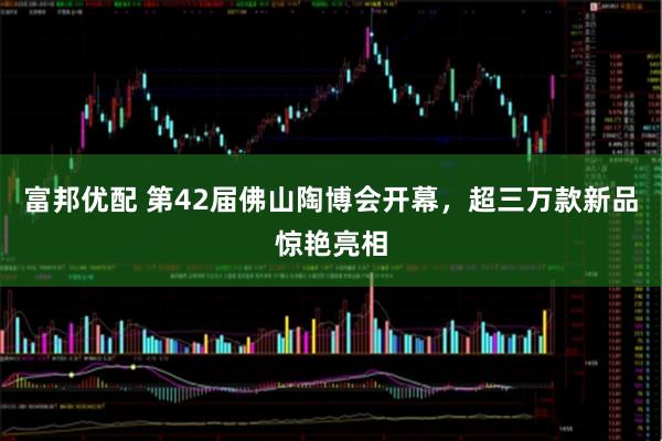 富邦优配 第42届佛山陶博会开幕，超三万款新品惊艳亮相