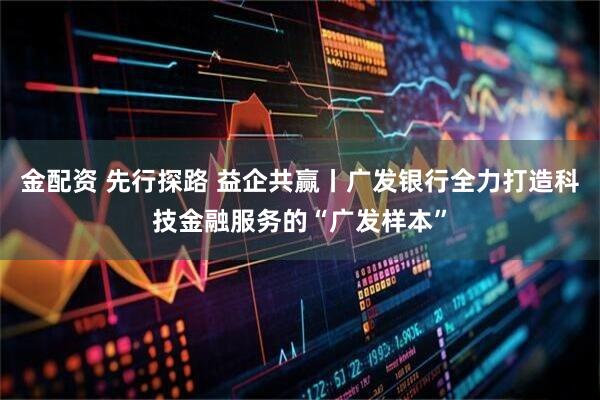 金配资 先行探路 益企共赢丨广发银行全力打造科技金融服务的“广发样本”