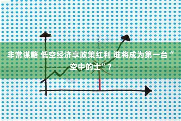 非常谋略 低空经济享政策红利 谁将成为第一台“空中的士”？