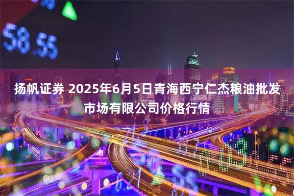 扬帆证券 2025年6月5日青海西宁仁杰粮油批发市场有限公司价格行情
