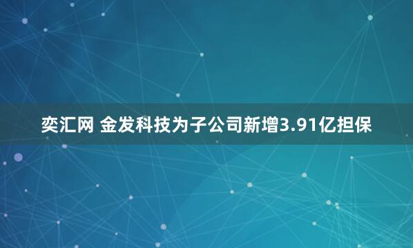 奕汇网 金发科技为子公司新增3.91亿担保
