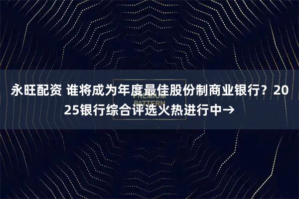 永旺配资 谁将成为年度最佳股份制商业银行？2025银行综合评选火热进行中→