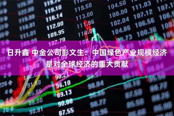 日升鑫 中金公司彭文生：中国绿色产业规模经济是对全球经济的重大贡献