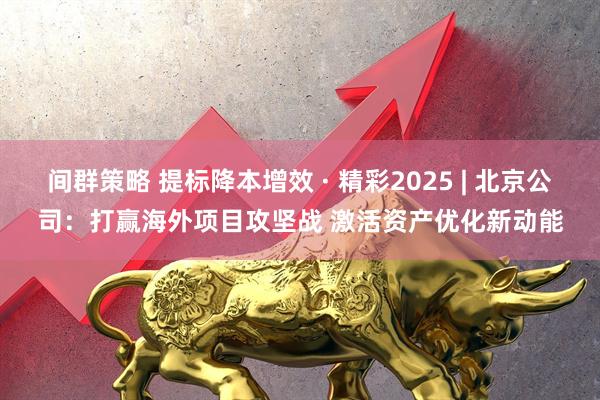 间群策略 提标降本增效 · 精彩2025 | 北京公司：打赢海外项目攻坚战 激活资产优化新动能