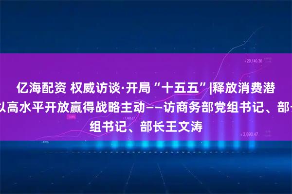 亿海配资 权威访谈·开局“十五五”|释放消费潜力活力 以高水平开放赢得战略主动——访商务部党组书记、部长王文涛