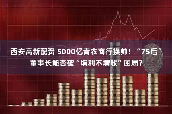 西安高新配资 5000亿青农商行换帅！“75后”董事长能否破“增利不增收”困局？