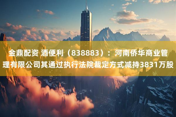金鼎配资 酒便利（838883）：河南侨华商业管理有限公司其通过执行法院裁定方式减持3831万股