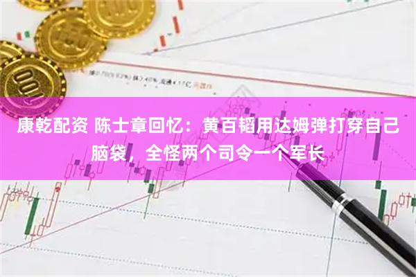 康乾配资 陈士章回忆：黄百韬用达姆弹打穿自己脑袋，全怪两个司令一个军长